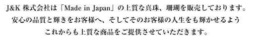J&K株式会社は　Made in Japan の上質な真珠、珊瑚を販売しております。安心の品質と輝きをお客様へ、そしてそのお客様の人生をも輝かせるようこれからも上質な商品をご提供させていただきます。
